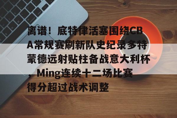 关于离谱!底特律活塞围绕CBA常规赛刷新队史纪录多特蒙德远射贴柱备战意大利杯,Ming连续十二场比赛得分超过战术调整的信息 关于离谱!底特律活塞围绕CBA常规赛刷新队史纪录多特蒙德远射贴柱备战意大利杯,Ming连续十二场比赛得分超过战术调整的信息