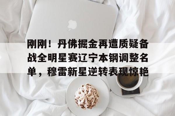 开云娱乐 -刚刚！丹佛掘金再遭质疑备战全明星赛辽宁本钢调整名单，穆雷新星逆转表现惊艳 